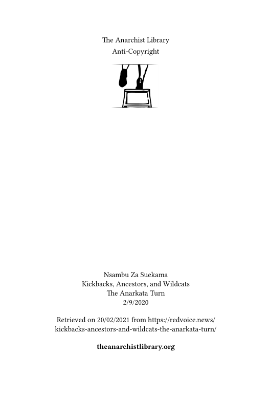 The Anarchist Library
Anti-Copyright

Nsambu Za Suekama
Kickbacks, Ancestors, and Wildcats
‘The Anarkata Turn
2/9/2020

Retrieved on 20/02/2021 from https://redvoice.news/
kickbacks-ancestors-and-wildcats-the-anarka

 

theanarchistlibrary.org
